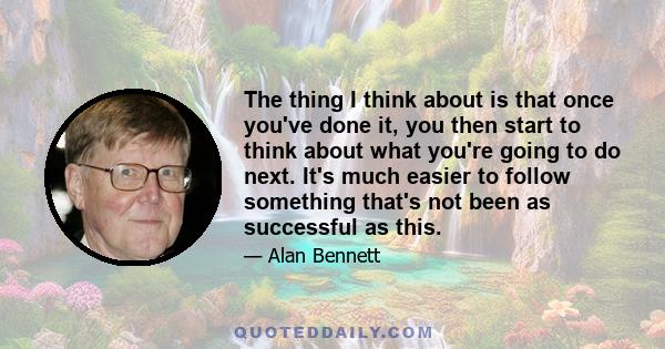 The thing I think about is that once you've done it, you then start to think about what you're going to do next. It's much easier to follow something that's not been as successful as this.