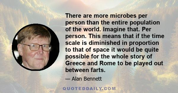 There are more microbes per person than the entire population of the world. Imagine that. Per person. This means that if the time scale is diminished in proportion to that of space it would be quite possible for the