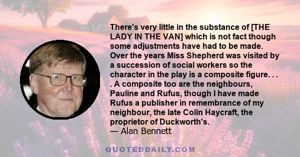 There's very little in the substance of [THE LADY IN THE VAN] which is not fact though some adjustments have had to be made. Over the years Miss Shepherd was visited by a succession of social workers so the character in 