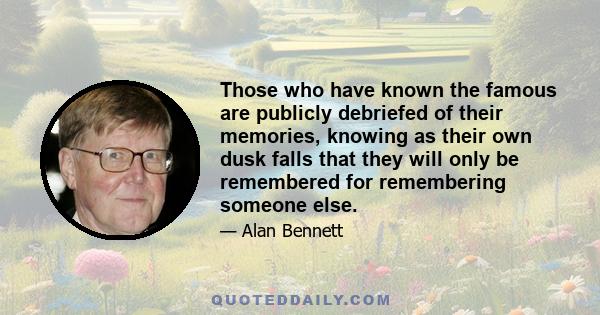 Those who have known the famous are publicly debriefed of their memories, knowing as their own dusk falls that they will only be remembered for remembering someone else.