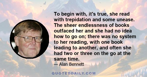 To begin with, it's true, she read with trepidation and some unease. The sheer endlessness of books outfaced her and she had no idea how to go on; there was no system to her reading, with one book leading to another,