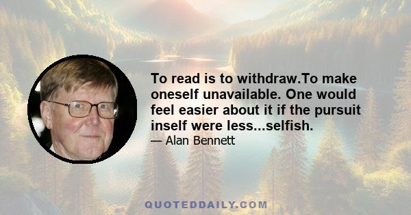 To read is to withdraw.To make oneself unavailable. One would feel easier about it if the pursuit inself were less...selfish.