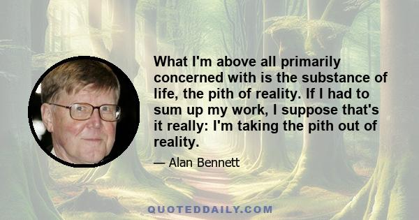 What I'm above all primarily concerned with is the substance of life, the pith of reality. If I had to sum up my work, I suppose that's it really: I'm taking the pith out of reality.