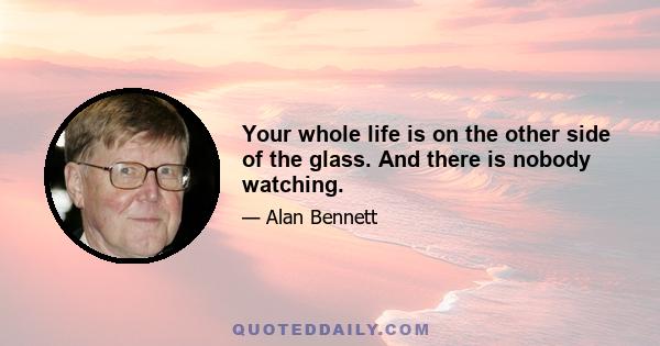 Your whole life is on the other side of the glass. And there is nobody watching.