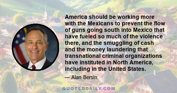 America should be working more with the Mexicans to prevent the flow of guns going south into Mexico that have fueled so much of the violence there, and the smuggling of cash and the money laundering that transnational