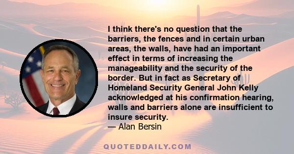 I think there's no question that the barriers, the fences and in certain urban areas, the walls, have had an important effect in terms of increasing the manageability and the security of the border. But in fact as