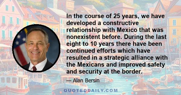 In the course of 25 years, we have developed a constructive relationship with Mexico that was nonexistent before. During the last eight to 10 years there have been continued efforts which have resulted in a strategic