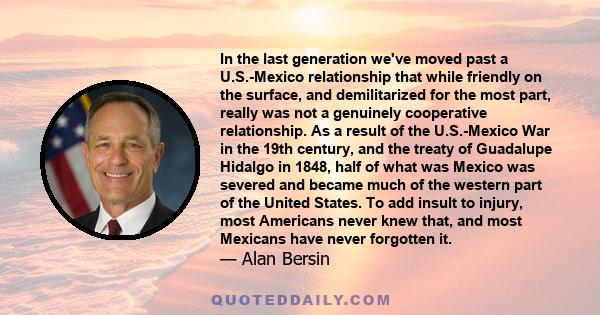 In the last generation we've moved past a U.S.-Mexico relationship that while friendly on the surface, and demilitarized for the most part, really was not a genuinely cooperative relationship. As a result of the