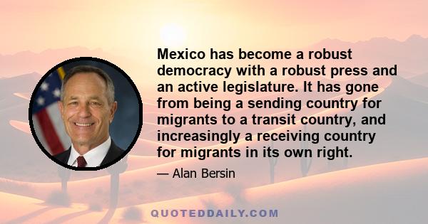 Mexico has become a robust democracy with a robust press and an active legislature. It has gone from being a sending country for migrants to a transit country, and increasingly a receiving country for migrants in its