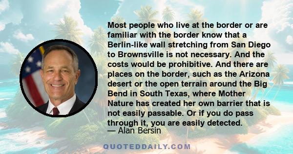 Most people who live at the border or are familiar with the border know that a Berlin-like wall stretching from San Diego to Brownsville is not necessary. And the costs would be prohibitive. And there are places on the