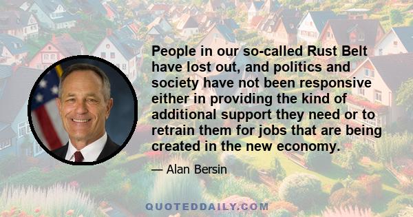 People in our so-called Rust Belt have lost out, and politics and society have not been responsive either in providing the kind of additional support they need or to retrain them for jobs that are being created in the