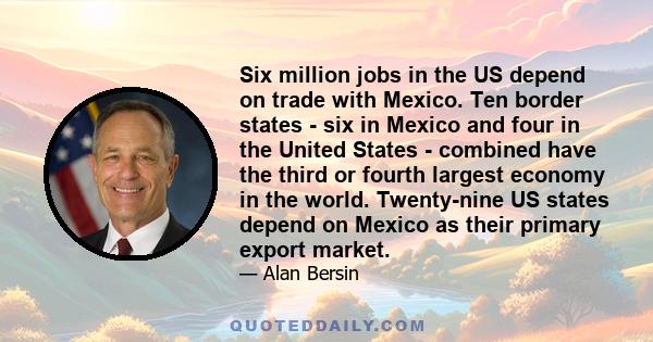 Six million jobs in the US depend on trade with Mexico. Ten border states - six in Mexico and four in the United States - combined have the third or fourth largest economy in the world. Twenty-nine US states depend on