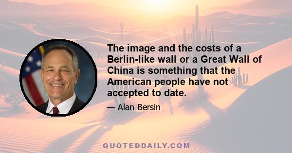 The image and the costs of a Berlin-like wall or a Great Wall of China is something that the American people have not accepted to date.