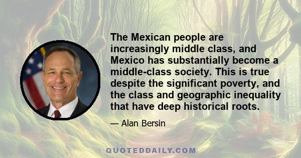 The Mexican people are increasingly middle class, and Mexico has substantially become a middle-class society. This is true despite the significant poverty, and the class and geographic inequality that have deep