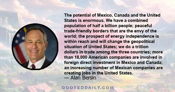 The potential of Mexico, Canada and the United States is enormous. We have a combined population of half a billion people; peaceful trade-friendly borders that are the envy of the world; the prospect of energy