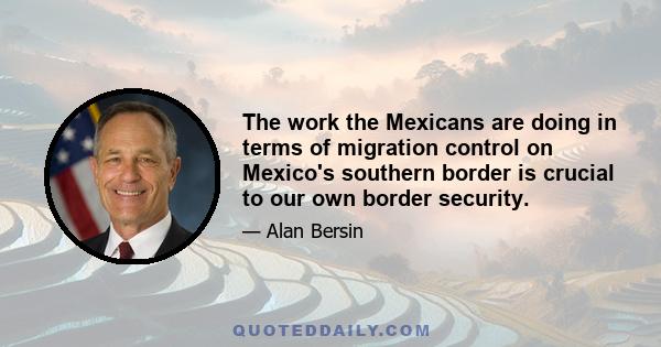 The work the Mexicans are doing in terms of migration control on Mexico's southern border is crucial to our own border security.