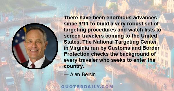 There have been enormous advances since 9/11 to build a very robust set of targeting procedures and watch lists to screen travelers coming to the United States. The National Targeting Center in Virginia run by Customs