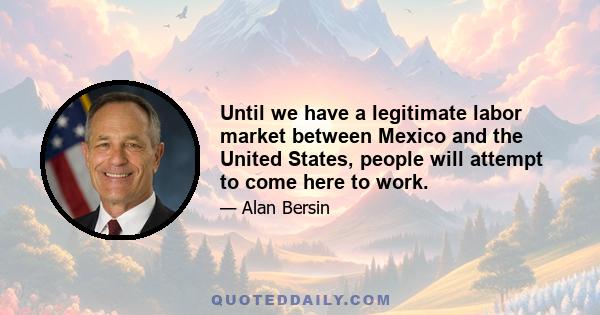 Until we have a legitimate labor market between Mexico and the United States, people will attempt to come here to work.