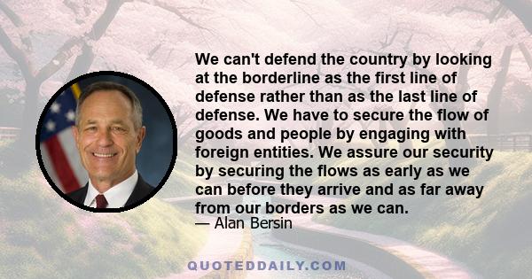 We can't defend the country by looking at the borderline as the first line of defense rather than as the last line of defense. We have to secure the flow of goods and people by engaging with foreign entities. We assure