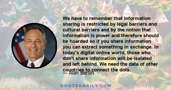 We have to remember that information sharing is restricted by legal barriers and cultural barriers and by the notion that information is power and therefore should be hoarded so if you share information you can extract