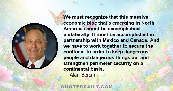 We must recognize that this massive economic bloc that's emerging in North America cannot be accomplished unilaterally. It must be accomplished in partnership with Mexico and Canada. And we have to work together to