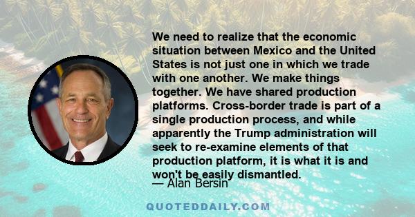 We need to realize that the economic situation between Mexico and the United States is not just one in which we trade with one another. We make things together. We have shared production platforms. Cross-border trade is 