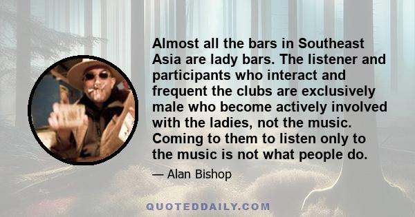 Almost all the bars in Southeast Asia are lady bars. The listener and participants who interact and frequent the clubs are exclusively male who become actively involved with the ladies, not the music. Coming to them to