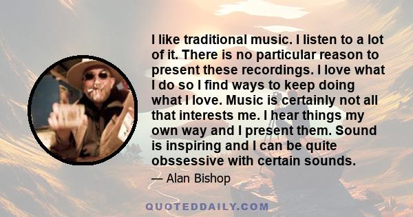 I like traditional music. I listen to a lot of it. There is no particular reason to present these recordings. I love what I do so I find ways to keep doing what I love. Music is certainly not all that interests me. I