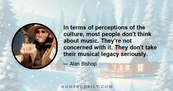 In terms of perceptions of the culture, most people don't think about music. They're not concerned with it. They don't take their musical legacy seriously.