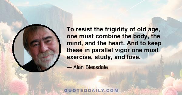 To resist the frigidity of old age, one must combine the body, the mind, and the heart. And to keep these in parallel vigor one must exercise, study, and love.