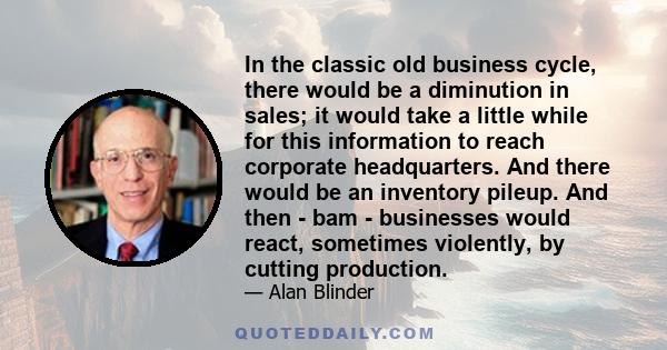 In the classic old business cycle, there would be a diminution in sales; it would take a little while for this information to reach corporate headquarters. And there would be an inventory pileup. And then - bam -