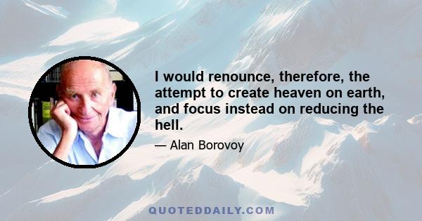 I would renounce, therefore, the attempt to create heaven on earth, and focus instead on reducing the hell.