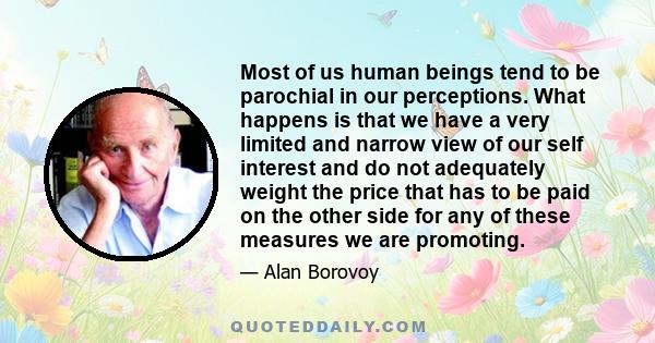 Most of us human beings tend to be parochial in our perceptions. What happens is that we have a very limited and narrow view of our self interest and do not adequately weight the price that has to be paid on the other