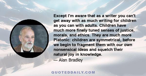 Except I'm aware that as a writer you can't get away with as much writing for children as you can with adults. Children have much more finely tuned senses of justice, morals, and ethics. They are much more Platonic: