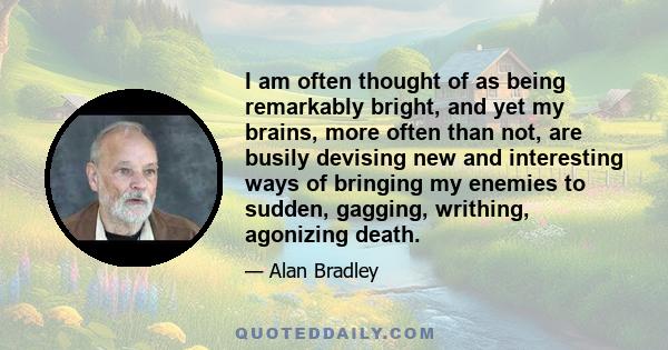 I am often thought of as being remarkably bright, and yet my brains, more often than not, are busily devising new and interesting ways of bringing my enemies to sudden, gagging, writhing, agonizing death.