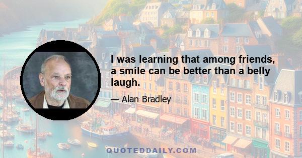 I was learning that among friends, a smile can be better than a belly laugh.