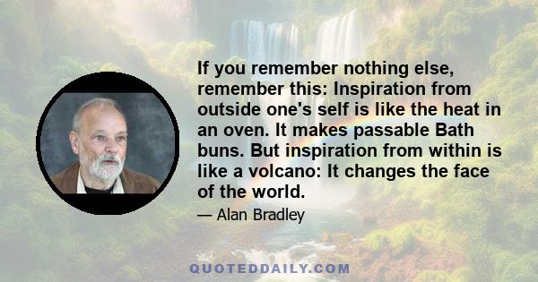 If you remember nothing else, remember this: Inspiration from outside one's self is like the heat in an oven. It makes passable Bath buns. But inspiration from within is like a volcano: It changes the face of the world.