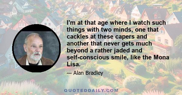 I'm at that age where I watch such things with two minds, one that cackles at these capers and another that never gets much beyond a rather jaded and self-conscious smile, like the Mona Lisa.