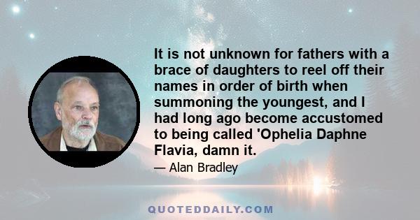 It is not unknown for fathers with a brace of daughters to reel off their names in order of birth when summoning the youngest, and I had long ago become accustomed to being called 'Ophelia Daphne Flavia, damn it.