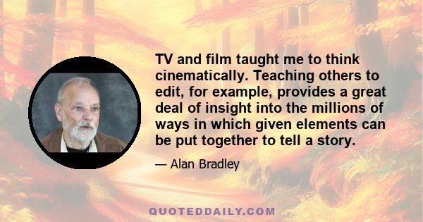 TV and film taught me to think cinematically. Teaching others to edit, for example, provides a great deal of insight into the millions of ways in which given elements can be put together to tell a story.