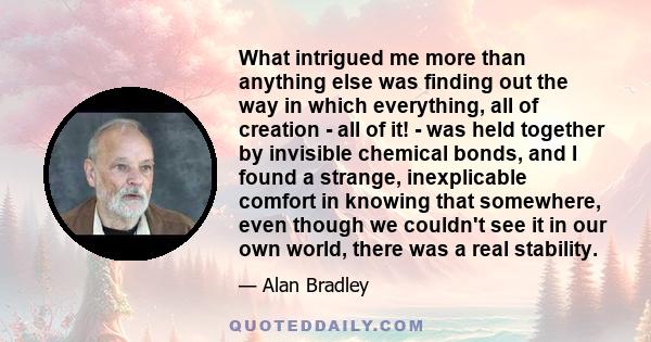 What intrigued me more than anything else was finding out the way in which everything, all of creation - all of it! - was held together by invisible chemical bonds, and I found a strange, inexplicable comfort in knowing 