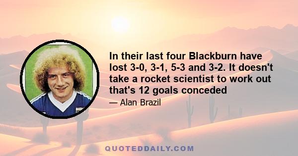 In their last four Blackburn have lost 3-0, 3-1, 5-3 and 3-2. It doesn't take a rocket scientist to work out that's 12 goals conceded