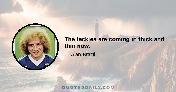 The tackles are coming in thick and thin now.