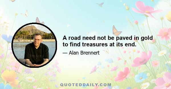 A road need not be paved in gold to find treasures at its end.