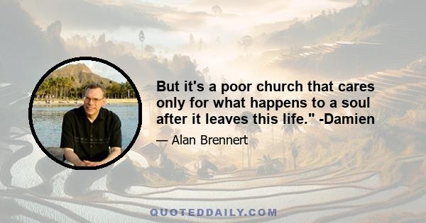 But it's a poor church that cares only for what happens to a soul after it leaves this life. -Damien