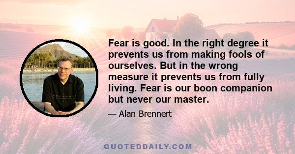 Fear is good. In the right degree it prevents us from making fools of ourselves. But in the wrong measure it prevents us from fully living. Fear is our boon companion but never our master.