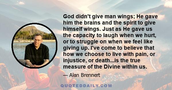 God didn't give man wings; He gave him the brains and the spirit to give himself wings. Just as He gave us the capacity to laugh when we hurt, or to struggle on when we feel like giving up. I've come to believe that how 