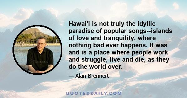 Hawai'i is not truly the idyllic paradise of popular songs--islands of love and tranquility, where nothing bad ever happens. It was and is a place where people work and struggle, live and die, as they do the world over.