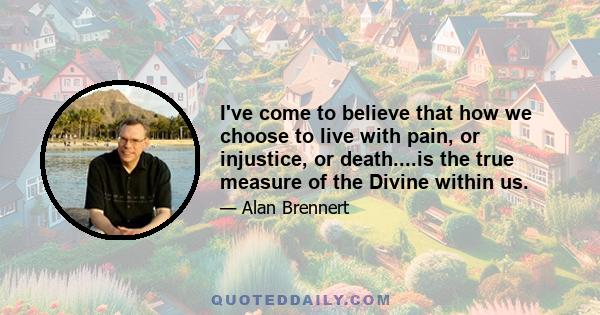 I've come to believe that how we choose to live with pain, or injustice, or death....is the true measure of the Divine within us.