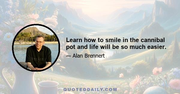 Learn how to smile in the cannibal pot and life will be so much easier.